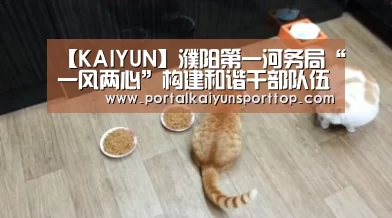【KAIYUN】濮阳第一河务局“一风两心”构建和谐干部队伍(图2) 开云体育官网